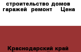  строительство домов, гаражей, ремонт. › Цена ­ 1 - Краснодарский край, Ейский р-н, Ейск г. Строительство и ремонт » Услуги   . Краснодарский край